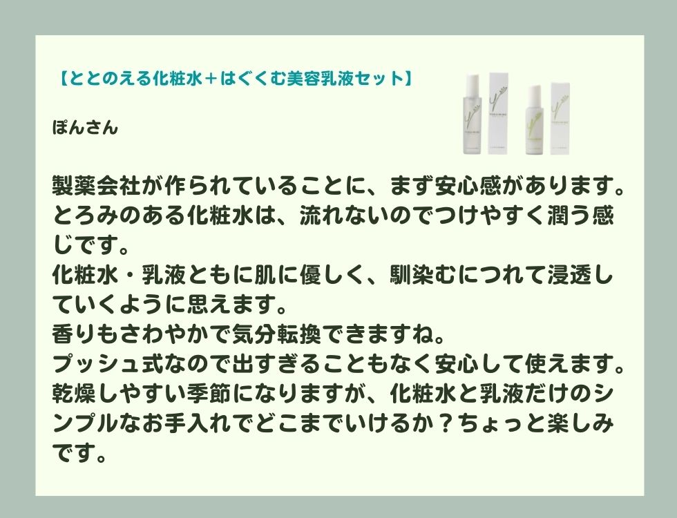 製薬会社が作られていることに、まず安心感があります。 とろみのある化粧水は、流れないのでつけやすく潤う感じです。 化粧水・乳液ともに肌に優しく、馴染むにつれて浸透していくように思えます。 香りもさわやかで気分転換できますね。 プッシュ式なので出すぎることもなく安心して使えます。 乾燥しやすい季節になりますが、化粧水と乳液だけのシンプルなお手入れでどこまでいけるか？ちょっと楽しみです。