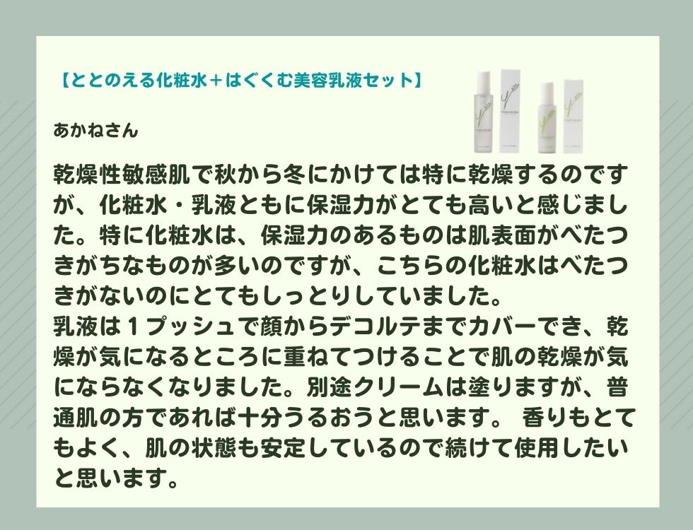 乾燥性敏感肌で秋から冬にかけては特に乾燥するのですが、化粧水・乳液ともに保湿力がとても高いと感じました。 特に化粧水は、保湿力のあるものは肌表面がべたつきがちなものが多いのですが、こちらの化粧水はべたつきがないのにとてもしっとりしていました。 乳液は１プッシュで顔からデコルテまでカバーでき、乾燥が気になるところに重ねてつけることで肌の乾燥が気にならなくなりました。別途クリームは塗りますが、普通肌の方であれば十分うるおうと思います。 香りもとてもよく肌の状態も安定しているので続けて使用したいと思います。