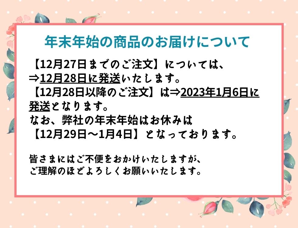 年末年始の商品のお届けについて 【12月27日までのご注文】については、 ⇒12月28日に発送いたします。 【12月28日以降のご注文】は⇒2023年1月6日に発送となります。 なお、弊社の年末年始はお休みは 【12月29日～1月4日】となっております。 皆さまにはご不便をおかけいたしますが、 ご理解のほどよろしくお願いいたします。