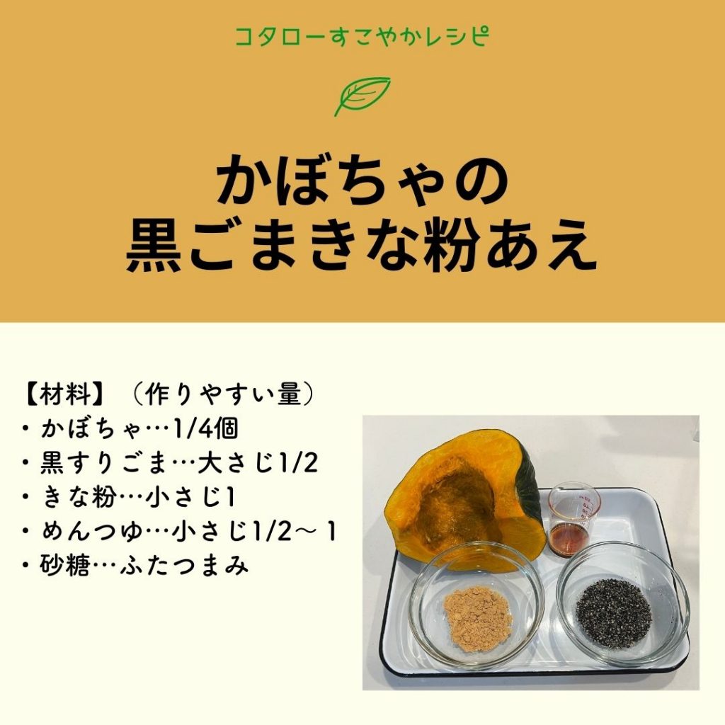 かぼちゃの黒ゴマきな粉あえ レシピ 【材料】（作りやすい量） ・かぼちゃ…1/4個 ・黒すりごま…大さじ1/2 ・きな粉…小さじ1 ・めんつゆ…小さじ1/2～１ ・砂糖…ふたつまみ