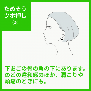 下あごの骨の角の下にある、天容（てんよう）です。 のどの違和感のほか、肩こりや頭痛のときにも使えるツボです。 下あごの骨の角の下にあります。 のどの違和感のほか、肩こりや頭痛のときにも。