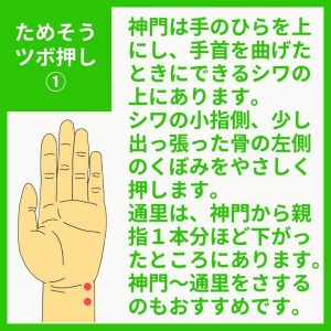 ためそうツボ押し 神門は手のひらを上にして、手首を曲げたときにできるシワの上にあります。シワの小指側、少し出っ張った骨の左側のくぼみをやさしく押します。 通里は、神門から親指１本分ほど下がったところにあります。神門～通里をさするのもおすすめです。