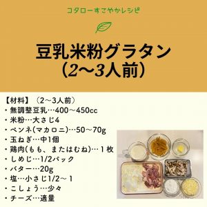 コタローすこやかレシピ 豆乳米粉グラタン（2～3人前） (材料)（2～3人前） ・無調整豆乳･･･400～450cc ・米粉･･･大さじ４ ・ベンネ（マカロニ）･･･50～70g ・玉ねぎ･･･中1個 ・鶏肉（もも、またはむね）･･･1枚 ・しめじ･･･1/2パック ・バター･･･20g ・塩･･･小さじ1/2～1 ・こしょう･･･少々 ・チーズ･･･適量