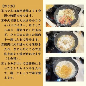 【作り方】 ①ペンネは表示時間より１分短い時間でゆでます。 ②中火で熱した大きめのフライパンにバター、ほぐしたしめじ、薄切りにした玉ね ぎ、ひと口大に切った鶏肉を一緒に入れて炒めます。 ③鶏肉に火が通ったら米粉を 入れ、なじんだところで豆 乳を加えて混ぜ合わせます （３分程）。 ④とろみがついて全体的にも ったりしたらペンネを入れ て、塩、こしょうで味を整えます。