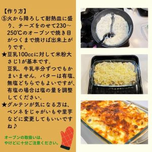 【作り方】 ⑤火から降ろして耐熱皿に盛 り、チーズをのせて230～250℃のオーブンで焼き目がつくまで焼けば出来上がりです。 ★豆乳100ccに対して米粉大さじ1が基本です。豆乳、牛乳半分ずつでもかまいません。バターは有塩、無塩どちらでもよいですが、有塩の場合は塩の量を調整してください。 ★グルテンが気になる方は、ペンネをじゃがいもや里芋などに変更してもいいですね♪ オーブンの取扱いは、 やけどに十分ご注意ください。