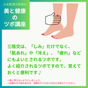 小太郎漢方製薬の美と健康のツボ講座 三陰交は、「しみ」だけでなく、「肌あれ」や「冷え」、「疲れ」などにもよいとされるツボです。 よく紹介されるツボですので、覚えておくと便利です♪ ※強く押さないようにしましょう。 ※妊婦の方や熱のある方、体調のすぐれない方などは控えてください。