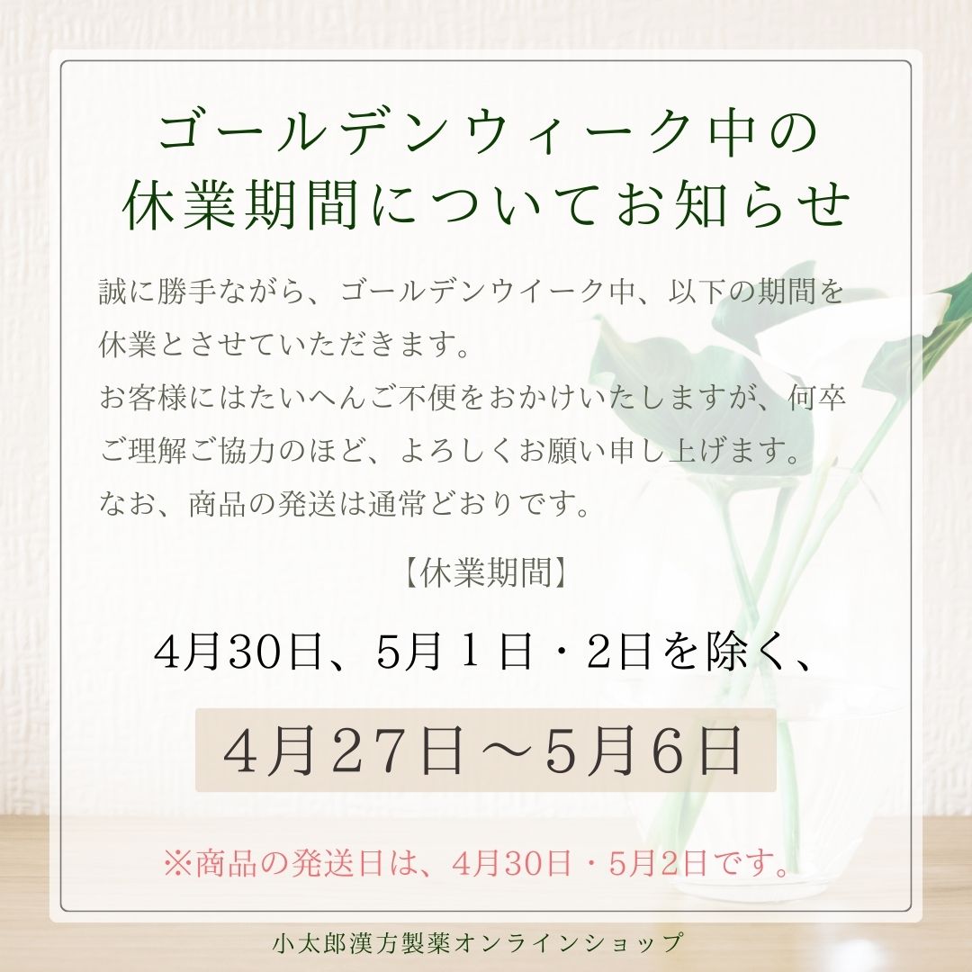 ゴールデンウイーク中の休業期間についてお知らせ 誠に勝手ながら、ゴールデンウイーク中、以下の期間を休業させていただきます。 お客様にはたいへんご不便をおかけしますが、何卒ご理解ご協力のほど、よろしくお願い申し上げます。 なお、商品の発送は通常とおりです。 休業期間 ４月３０日、５月１日・２日を除く、 ４月２７日～５月６日 商品の発送は、４月３０日・５月２日です。 小太郎漢方製薬オンラインショップ