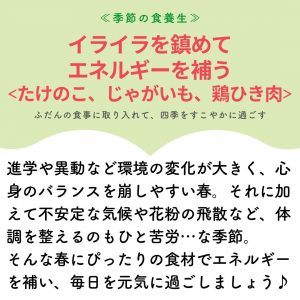 季節の食養生　イライラを鎮めてエネルギーを補う 〈たけのこ、じゃがいも、鶏ひき肉〉 ふだんの食事に取り入れて、四季をすこやかに過ごす 進学や異動など環境の変化が大きく、心身のバランスを崩しやすい春。それに加えて不安定な気候や花粉の飛散など、体調を整えるのもひと苦労・・・な季節。 そんな春にぴったりの食材でエネルギーを補い、毎日を元気に過ごしましょう。