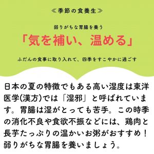季節の食養生　 弱りがちな胃腸を養う 「気を補い、温める」 ふだんの食事に取り入れて、四季をすこやかに過ごす 日本の夏の特徴でもある高い湿度は東洋医学（漢方）では「湿邪」とも呼ばれています。胃腸は湿がとっても苦手。この時季の消化不良や食欲不振などには、鶏肉と長芋たっぷりの温かいお粥がおすすめ！弱りがちな胃腸を養いましょう。
