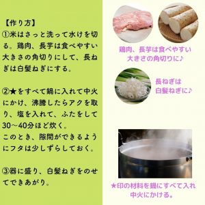 【作り方】 ①米はさっと洗って水けを切る。鶏肉、長芋は食べやすい大きさの角切りにして、長ねぎは白髪ねぎにする。 ②★をすべて鍋に入れて中火にかけ、沸騰したらアクを取り、塩を入れて、ふたをして３０～４０分など炊く。 このとき、隙間ができるようにフタをは少しずらしておく。 ③器に盛り、白髪ねぎをのせてできあがり。