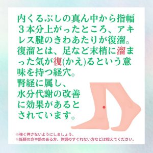 内くるぶしの真ん中から指幅３本分あがったところ、アキレス腱のきわあたりが復溜。復溜とは、足など末梢に溜まった気が復（かえ）るという意味を持つ経穴。腎経に属し、水分代謝の改善に効果があるとされています。