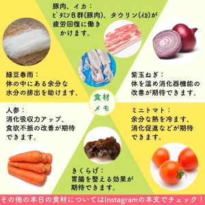 食材メモ： 緑豆春雨：体の中にある余分な水分の排出を助けます。 人参：消化吸収力アップ、食欲不振の改善が期待できます。 豚肉、イカ：ビタミンB群（豚肉）、タウリン（イカ）が疲労回復に働きます。 キクラゲ：胃腸を整える効果が期待できます。 紫玉ねぎ：体を温め消化器機能の改善が期待できます。 ミニトマト：余分な熱を冷ます、消化促進などが期待できます。 その他の本日の食材については本文でチエック