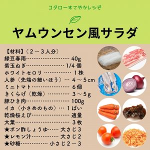 コタローすこやかレシピ　ヤムウンセン風サラダ （材料）（２～３人分） 緑豆春雨・・40g 紫玉ねぎ・・1/4個 ホワイトセロリ・・1株 人参（先端の細いほう）・・4～5cm ミニトマト・・6個 キクラゲ（乾燥）・・3～5g 豚のひき肉・・100g イカ（小さめのもの）・・１ぱい 乾燥桜えび・・適量 大葉・・３枚 ★ポン酢・・大さじ３ ★レモン汁・・大さじ２ ★砂糖・・小さじ２～３