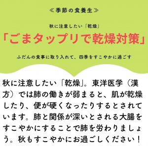 季節の食養生　秋に注意したい「乾燥）「ごまタップリで乾燥対策」ふだんの食事に取り入れて、四季をすこやかに過ごす 秋に注意したい「乾燥」。東洋医学（漢方）では肺の働きが弱まると、肌が乾燥したり、便が硬くなったりするとされています。肺との関係が深いとされている大腸をすこやかにすることで肺を労わりましょう。秋もすこやかにおすごしください。