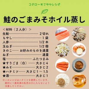 コタローすこやかレシピ　鮭とごまみそホイル蒸し（材料）（２人分） 生鮭・・2切れ　もやし・・1袋　人参・・1/2本　玉ねぎ・・1/2個　きのこ・・おこのみのものを適量　ねぎ・・適量　塩・・ふたつまみ　すりごま（白）・・大さじ４　みそ・・大さじ２　ハチミツ・・大さじ１～1.5　酒・・大さじ１ このレシピはハチミツを使用しています。絶対に1歳未満の乳児の口に入れないよう注意してください。
