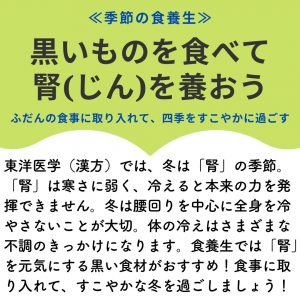 ≪季節の食養生≫ 黒いものを食べて 腎(じん)を養おう ふだんの食事に取り入れて、四季をすこやかに過ごす 東洋医学（漢方）では、冬は「腎」の季節。「腎」は寒さに弱く、冷えると本来の力を発揮できません。冬は腰回りを中心に全身を冷やさないことが大切。体の冷えはさまざまな不調のきっかけになります。食養生では「腎」を元気にする黒い食材がおすすめ！食事に取り入れて、すこやかな冬を過ごしましょう！