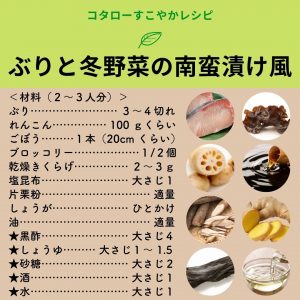 コタローすこやかレシピ　ぶりと冬野菜の南蛮漬け風　＜材料（２～３人分）＞ぶり…………………… ３～４切れれんこん…………… 100 ｇくらいごぼう………１本（20cm くらい）ブロッコリー………………１/２個乾燥きくらげ…………… ２～３ｇ塩昆布…………………… 大さじ１片栗粉………………………… 適量しょうが………………… ひとかけ油……………………………… 適量★黒酢…………………… 大さじ４★しょうゆ……… 大さじ１～ 1.5★砂糖…………………… 大さじ２★酒……………………… 大さじ１★水……………………… 大さじ１