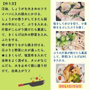 【作り方】 ③油、しょうがを大きめのフラ イパンに入れ弱火にかける。 しょうがの香りがしてきたら弱 めの中火にして、ぶりを入れる。 片面がこんがり焼けたら裏返して、きくらげ以外の野菜を入れ、ふたをする。 時々揺すりながら焼き付ける。 ④ぶりと野菜に火が通ったら、 ★ときくらげ、塩昆布を入れて 全体をよく混ぜる。タレがなじ んだら、火を止めて器に盛り付 けて、出来上がり♪　