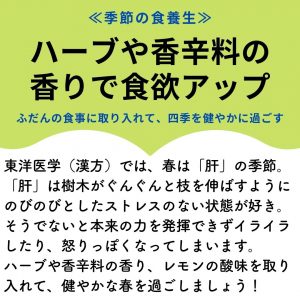 ≪季節の食養生≫　ハーブや香辛料の香りで食欲アップ　ふだんの食事に取り入れて、四季を健やかに過ごす　東洋医学（漢方）では、春は「肝」の季節。「肝」は樹木がぐんぐんと枝を伸ばすようにのびのびとしたストレスのない状態が好き。そうでないと本来の力を発揮できずイライラしたり、怒りっぽくなってしまいます。ハーブや香辛料の香り、レモンの酸味を取り入れて、健やかな春を過ごしましょう！