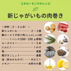 コタローすこやかレシピ　新じゃがいもの肉巻き　＜材料（２～３人分）＞　新じゃがいも……２～３個、豚ロースうす切り肉…１パック(200～230 ｇ前後)、ローズマリー… １～２本、にんにく… １かけ、塩… 適量、粗びきこしょう… 適量、油（好みのもので）… 大さじ１、 レモン… お好みの量
