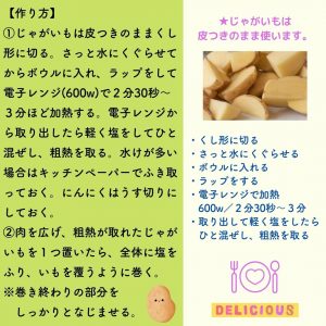 【作り方】①じゃがいもは皮つきのままくし形に切る。さっと水にくぐらせてからボウルに入れ、ラップをして電子レンジ(600w)で２分30秒～３分ほど加熱する。電子レンジから取り出したら軽く塩をしてひと混ぜし、粗熱を取る。水けが多い場合はキッチンペーパーでふき取っておく。にんにくはうす切りにしておく。②肉を広げ、粗熱が取れたじゃがいもを１つ置いたら、全体に塩をふり、いもを覆うように巻く。※巻き終わりの部分を　しっかりとなじませる。　★じゃがいもは皮つきのまま使います。　・くし形に切る・さっと水にくぐらせる・ボウルに入れる・ラップをする・電子レンジで加熱　600w／２分30秒～３分・取り出して軽く塩をしたら　ひと混ぜし、粗熱を取る