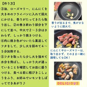【作り方】③油、ローズマリー、にんにくを大きめのフライパンに入れて弱火にかける。香りがたってきたら取り出し、②の巻き終わり部分を下にして並べ、中火で２～３分はさわらず、しっかり焼きつける。④肉に焼き色がついたら裏返してフタをして、少し火を弱めて４～５分加熱する。⑤フタを取ったら少し火を強めて水分を飛ばし、しっかり火が通っていることを確認してお皿に盛りつける。食べる前に粗びきこしょうをふり、お好みでレモンをしぼってできあがり♪　香りが出るまで、焦がさないように弱火で。にんにくやローズマリーは、取り出さず、そのまま一緒に調理してもOK！