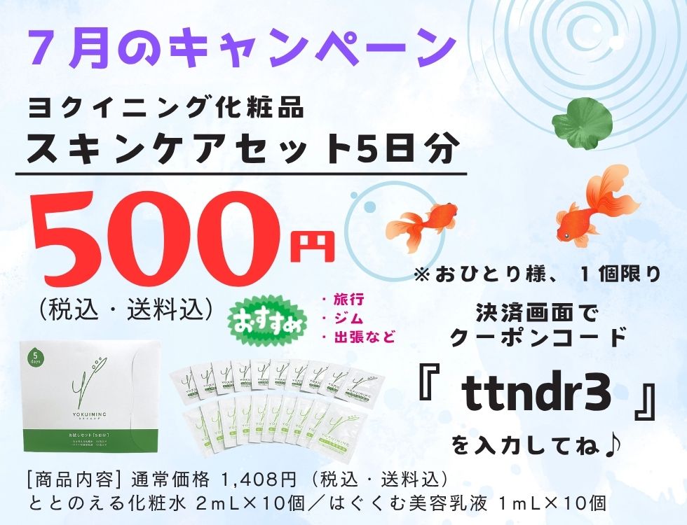 ７月のキャンペーン♪ 化粧品５日分セットが５００円（税込・送料込） クーポンコード【 ttndr3】 簡単２ステップで高保湿 ヨクイニング化粧品は①パラベンフリー ②アルコールフリー③合成香料フリー ④合成着色料フリー [商品内容] ・ととのえる化粧水２ｍL×１０個 ・はぐくむ美容乳液１ｍL×１０個 今すぐ、お申し込み！ 決済画面でクーポンコードを入力後、 「使用する」をクリックしてください。