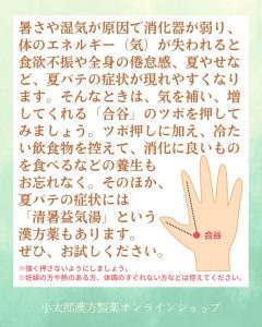 暑さや湿気が原因で消火器が弱り、体のエネルギー（気）が失われると食欲不振や全身の倦怠感、夏やせなど、夏バテの症状が現れやすくなります。そんなときは、気を補い、増やしてくれる「合谷」のツボを押してみましょう。ツボ押しに加え、冷たい飲食物を控えた、消化に良いものをたべるなどの養生もおわすれなく。そのほか、夏バテの症状には「清暑益気湯」という漢方薬もあります。ぜひ、お試しください。 強く押さないようにしましょう。 妊婦の方や熱のある方、体調のすぐれない方などは控えてください。
