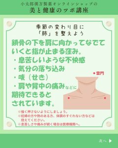 小太郎漢方製薬の美と健康のツボ講座 季節の変わり目に「肺」を整えよう 鎖骨の下を肩に向かってなでていくと指が止まる窪み。 ・息苦しいような不快感 ・気分の落ち込み ・咳（せき） ・肩や背中の痛みなどに 期待できるとされています。 ＊強く押さないようにしましょう ＊妊婦の方や熱のある方、体調のすぐれない方などは控えてください。 ＊息苦しさや痛みが続く場合は医療機関へ