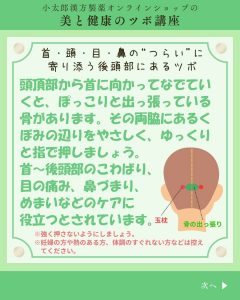 小太郎漢方製薬の美と健康のツボ講座　今月のツボ 首・頭・目・鼻の”つらい”に寄り添う後頭部にあるツボ 頭頂部から首に向かっていなでていくと、ぽっこりと出っ張っている骨があります。その両側にあるくぼみの辺りをやさしく、ゆっくりと指で押しましょう。首～後頭部のこわばり、目の痛み、鼻づまり、めまいなどのケアに役立つとされています。 *強く押さないようにしましょう *妊婦の方や熱のある方、体調のすぐれない方などは控えてください。