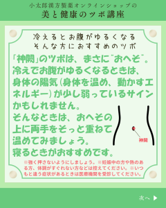 小太郎漢方製薬の美と健康のツボ講座 今月のツボ 冷えるとお腹がゆるくなるそんな方におすすめのツボ 「神闕」のツボは、まさに”おへそ”。冷えでお腹がゆるくなる時は、身体の陽気(体を温め、動かすエネルギー)が少し弱っているサインかもしれません。そんなときは、おへその上に両手をそっと重ねて温めてみましょう。寝るときがおすすめです。 *強く押さないようにしましょう。*妊娠中の方や熱のある方、体調がすぐれない方は控えてください。*いつもと違う症状があるときは医療機関を受診してください。